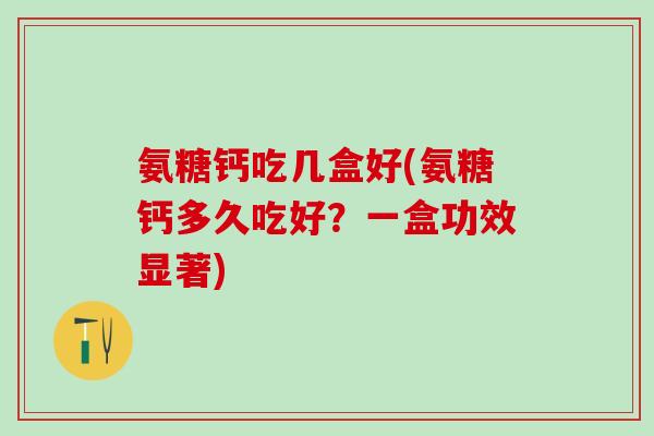 氨糖钙吃几盒好(氨糖钙多久吃好？一盒功效显著)
