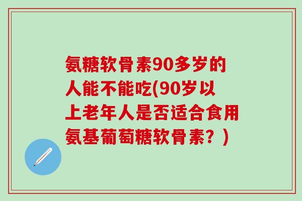 氨糖软骨素90多岁的人能不能吃(90岁以上老年人是否适合食用氨基葡萄糖软骨素？)