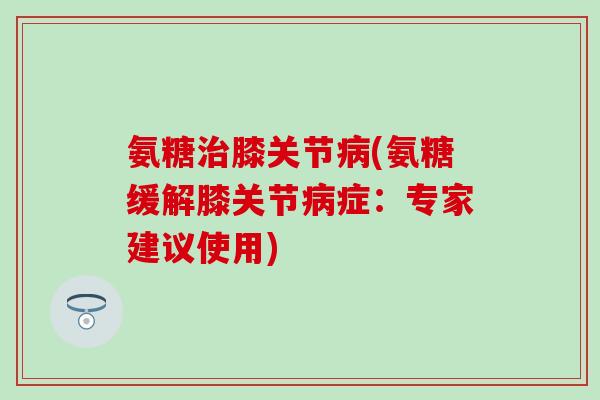 氨糖膝关节(氨糖缓解膝关节症:专家建议使用) 氨糖膝关节(氨糖缓解膝关节症:专家建议使用)