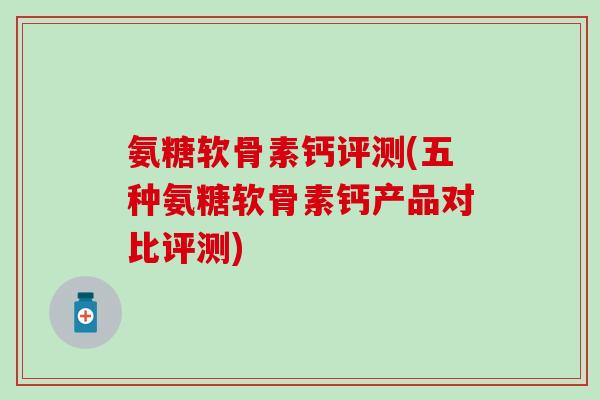 氨糖软骨素钙评测(五种氨糖软骨素钙产品对比评测)