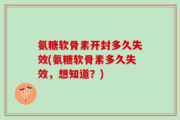 氨糖软骨素开封多久失效(氨糖软骨素多久失效，想知道？)
