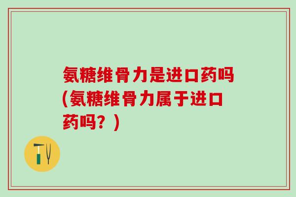 氨糖维骨力是进口药吗(氨糖维骨力属于进口药吗？)