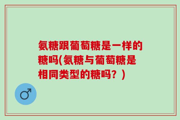 氨糖跟葡萄糖是一样的糖吗(氨糖与葡萄糖是相同类型的糖吗?) 氨糖跟葡萄糖是一样的糖吗(氨糖与葡萄糖是相同类型的糖吗?)