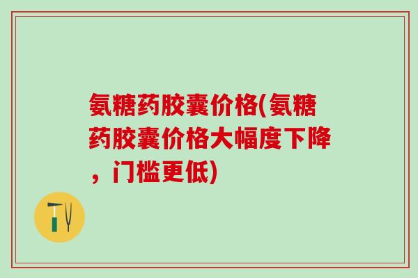 氨糖药胶囊价格(氨糖药胶囊价格大幅度下降，门槛更低)