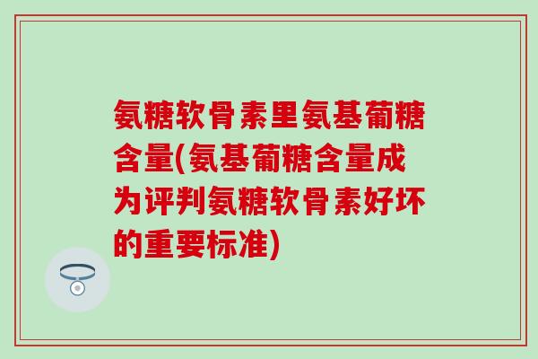 氨糖软骨素里氨基葡糖含量(氨基葡糖含量成为评判氨糖软骨素好坏的重要标准)