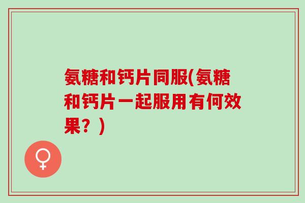 氨糖和钙片同服(氨糖和钙片一起服用有何效果？)