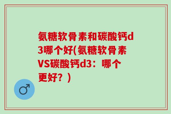 氨糖软骨素和碳酸钙d3哪个好(氨糖软骨素VS碳酸钙d3：哪个更好？)