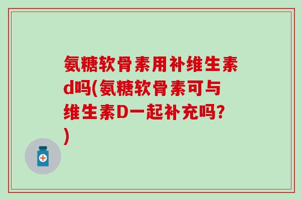 氨糖软骨素用补维生素d吗(氨糖软骨素可与维生素D一起补充吗？)
