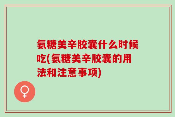 氨糖美辛胶囊什么时候吃(氨糖美辛胶囊的用法和注意事项)