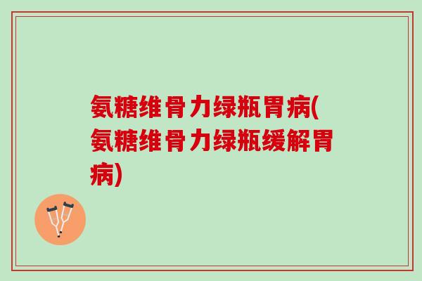 氨糖维骨力绿瓶胃病(氨糖维骨力绿瓶缓解胃病)