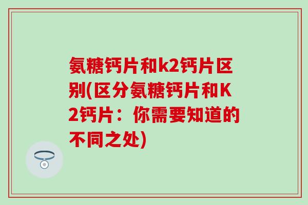 氨糖钙片和k2钙片区别(区分氨糖钙片和K2钙片:你需要知道的不同之处) 氨糖钙片和k2钙片区别(区分氨糖钙片和K2钙片:你需要知道的不同之处)