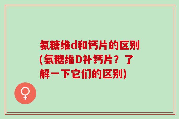 氨糖维d和钙片的区别(氨糖维D补钙片？了解一下它们的区别)