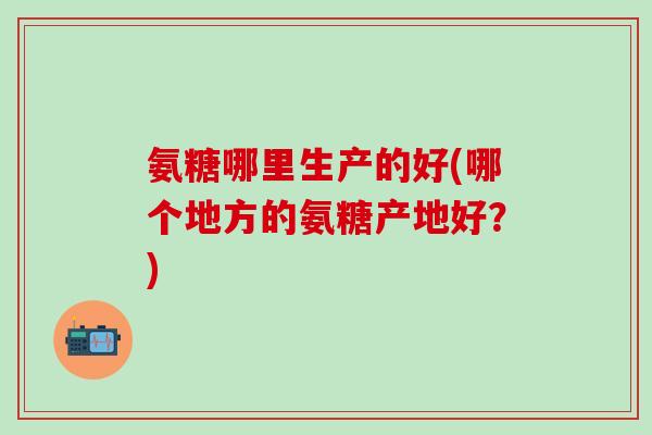 氨糖哪里生产的好(哪个地方的氨糖产地好？)