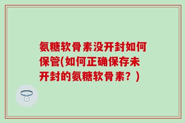 氨糖软骨素没开封如何保管(如何正确保存未开封的氨糖软骨素？)