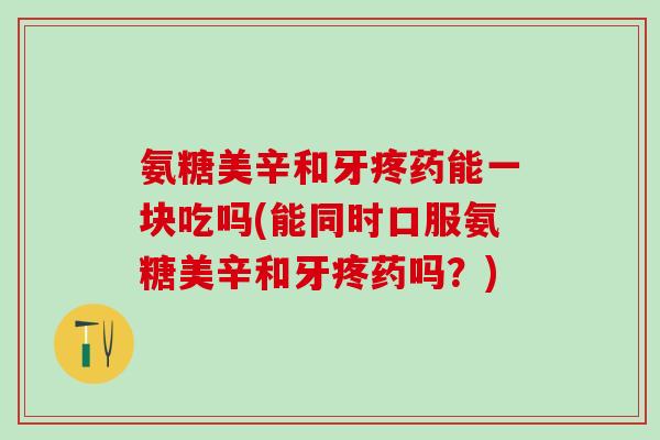 氨糖美辛和牙疼药能一块吃吗(能同时口服氨糖美辛和牙疼药吗？)
