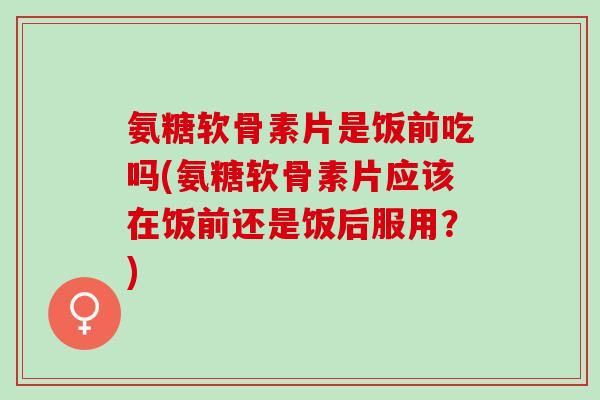 氨糖软骨素片是饭前吃吗(氨糖软骨素片应该在饭前还是饭后服用？)