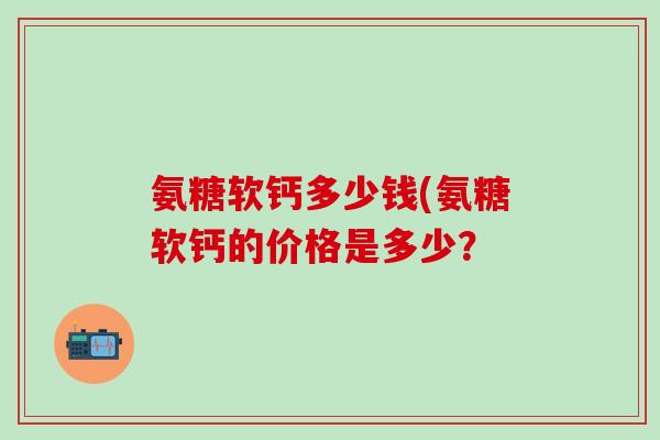 氨糖软钙多少钱(氨糖软钙的价格是多少？
