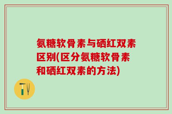 氨糖软骨素与硒红双素区别(区分氨糖软骨素和硒红双素的方法)