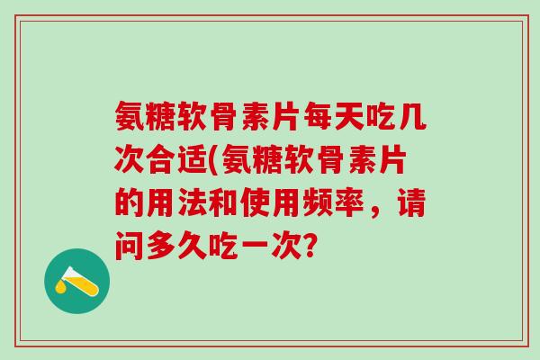 氨糖软骨素片每天吃几次合适(氨糖软骨素片的用法和使用频率，请问多久吃一次？
