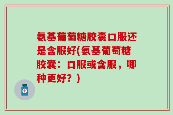 氨基葡萄糖胶囊口服还是含服好(氨基葡萄糖胶囊：口服或含服，哪种更好？)