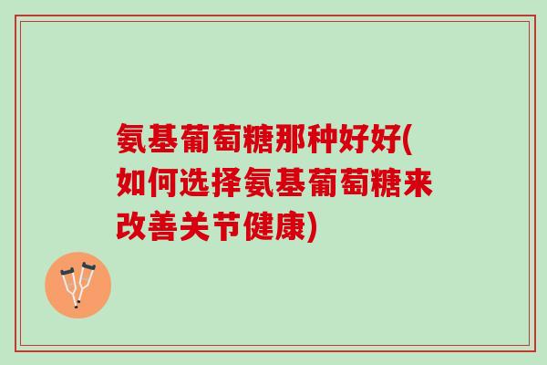 氨基葡萄糖那种好好(如何选择氨基葡萄糖来改善关节健康)