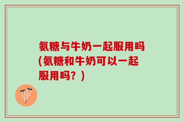 氨糖与牛奶一起服用吗(氨糖和牛奶可以一起服用吗？)