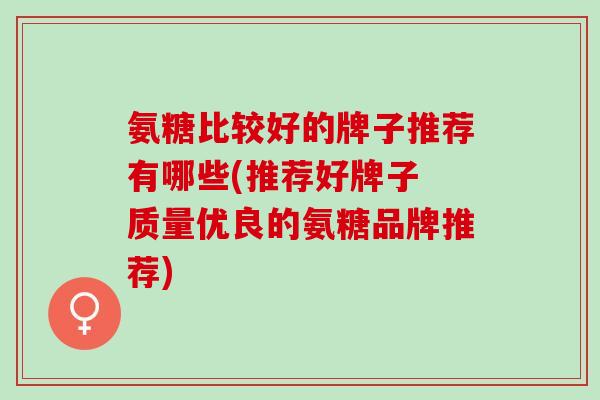 氨糖比较好的牌子推荐有哪些(推荐好牌子 质量优良的氨糖品牌推荐)