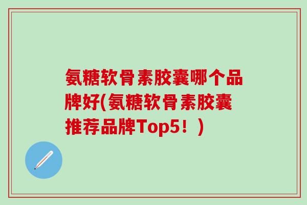 氨糖软骨素胶囊哪个品牌好(氨糖软骨素胶囊推荐品牌Top5！)