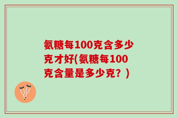 氨糖每100克含多少克才好(氨糖每100克含量是多少克？)