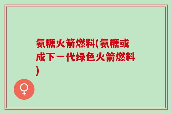 氨糖火箭燃料(氨糖或成下一代绿色火箭燃料)