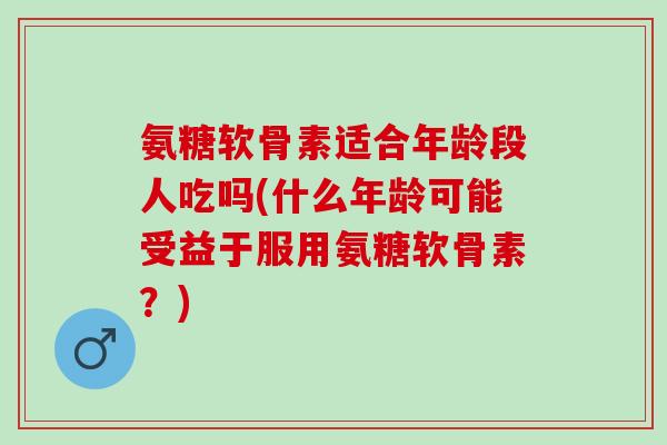 氨糖软骨素适合年龄段人吃吗(什么年龄可能受益于服用氨糖软骨素？)