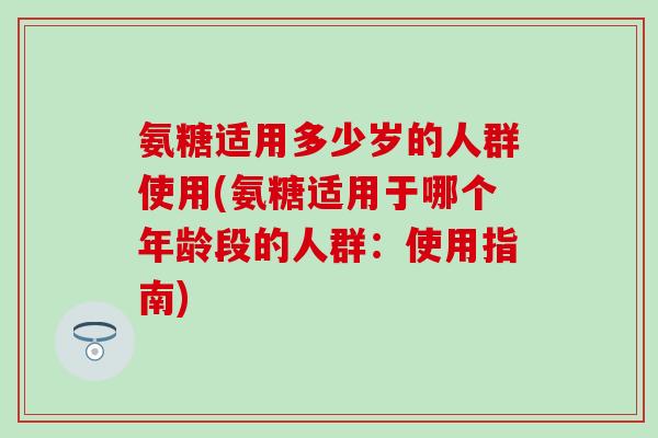氨糖适用多少岁的人群使用(氨糖适用于哪个年龄段的人群：使用指南)