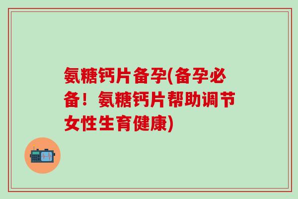 氨糖钙片备孕(备孕必备！氨糖钙片帮助调节女性生育健康)