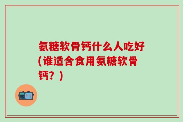 氨糖软骨钙什么人吃好(谁适合食用氨糖软骨钙？)