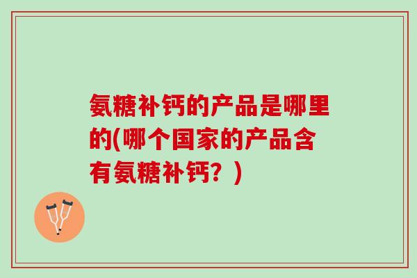 氨糖补钙的产品是哪里的(哪个国家的产品含有氨糖补钙?) 氨糖补钙的产品是哪里的(哪个国家的产品含有氨糖补钙?)