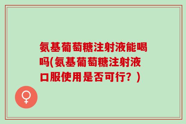 氨基葡萄糖注射液能喝吗(氨基葡萄糖注射液口服使用是否可行？)