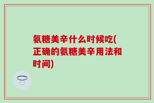 氨糖美辛什么时候吃(正确的氨糖美辛用法和时间)