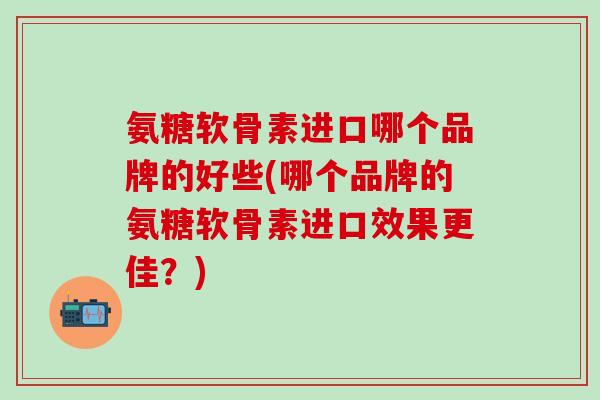 氨糖软骨素进口哪个品牌的好些(哪个品牌的氨糖软骨素进口效果更佳？)