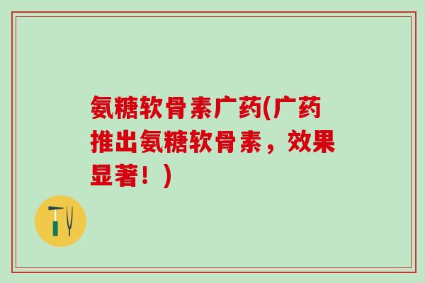 氨糖软骨素广药(广药推出氨糖软骨素，效果显著！)