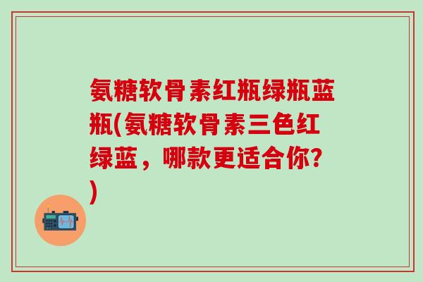 氨糖软骨素红瓶绿瓶蓝瓶(氨糖软骨素三色红绿蓝，哪款更适合你？)