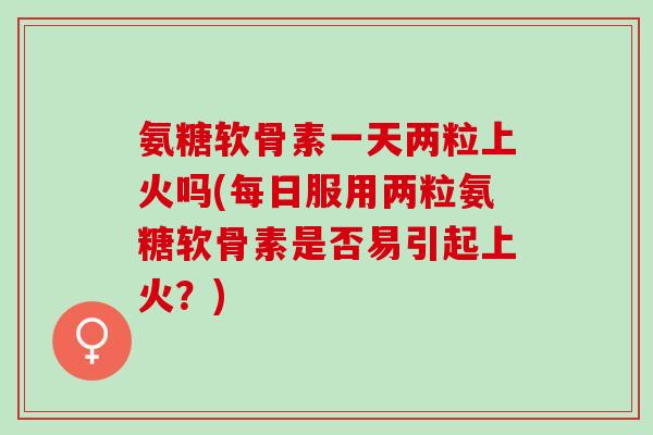氨糖软骨素一天两粒上火吗(每日服用两粒氨糖软骨素是否易引起上火？)