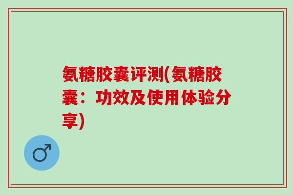 氨糖胶囊评测(氨糖胶囊：功效及使用体验分享)