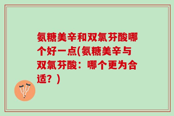 氨糖美辛和双氯芬酸哪个好一点(氨糖美辛与双氯芬酸：哪个更为合适？)