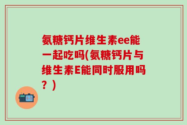 氨糖钙片维生素ee能一起吃吗(氨糖钙片与维生素E能同时服用吗？)