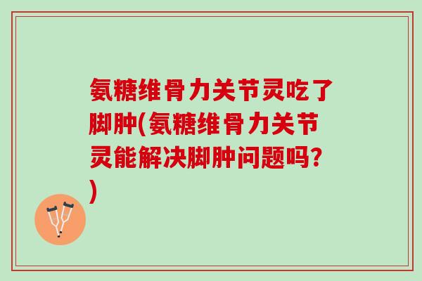 氨糖维骨力关节灵吃了脚肿(氨糖维骨力关节灵能解决脚肿问题吗？)