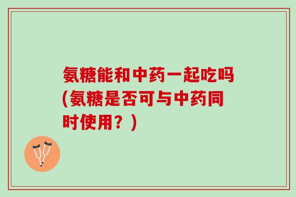 氨糖能和中药一起吃吗(氨糖是否可与中药同时使用？)
