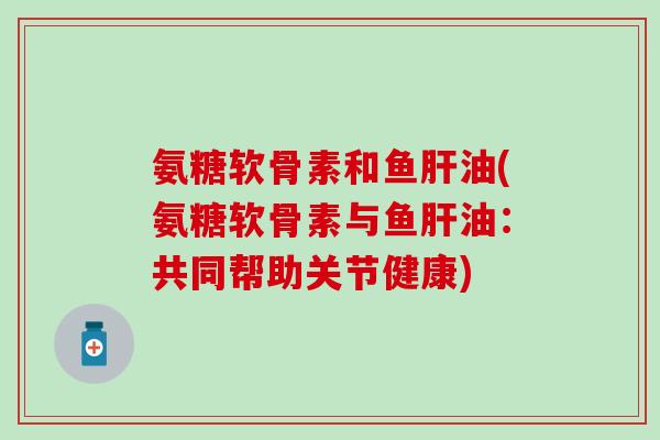 氨糖软骨素和鱼肝油(氨糖软骨素与鱼肝油：共同帮助关节健康)
