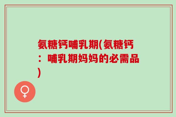 氨糖钙哺乳期(氨糖钙：哺乳期妈妈的必需品)