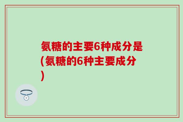 氨糖的主要6种成分是(氨糖的6种主要成分)