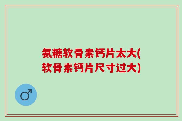氨糖软骨素钙片太大(软骨素钙片尺寸过大)